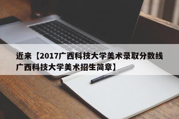 近来【2017广西科技大学美术录取分数线广西科技大学美术招生简章】