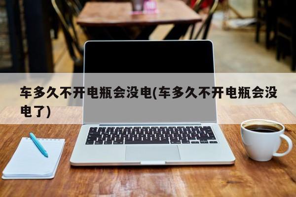 车多久不开电瓶会没电(车多久不开电瓶会没电了)