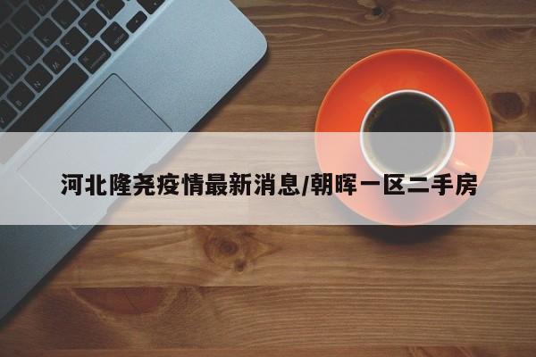 河北隆尧疫情最新消息/朝晖一区二手房