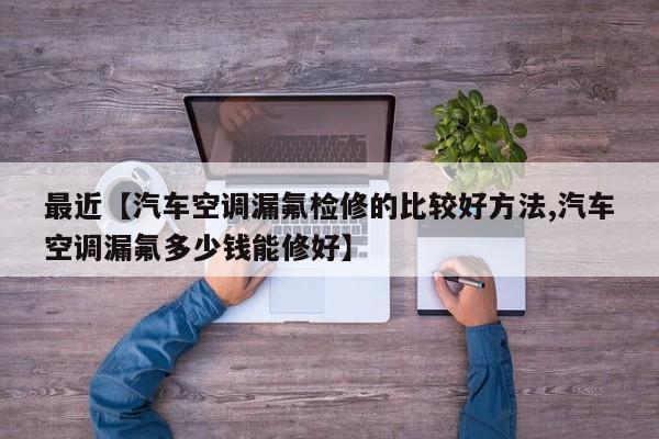 最近【汽车空调漏氟检修的比较好方法,汽车空调漏氟多少钱能修好】