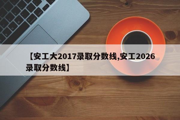 【安工大2017录取分数线,安工2026录取分数线】