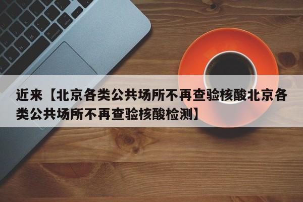 近来【北京各类公共场所不再查验核酸北京各类公共场所不再查验核酸检测】