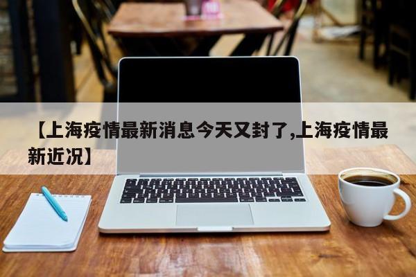 【上海疫情最新消息今天又封了,上海疫情最新近况】