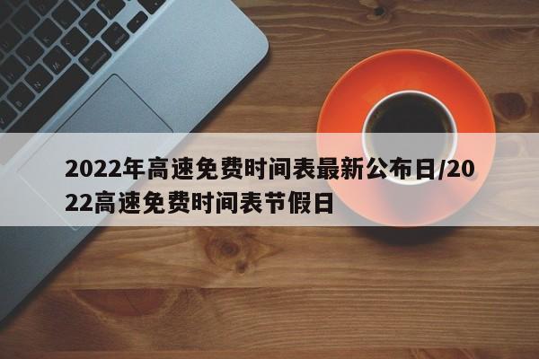 2022年高速免费时间表最新公布日/2022高速免费时间表节假日
