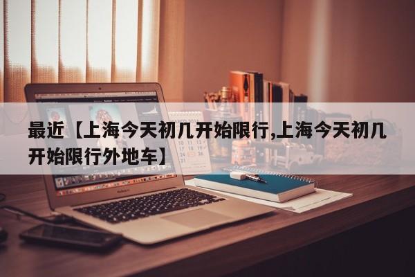 最近【上海今天初几开始限行,上海今天初几开始限行外地车】