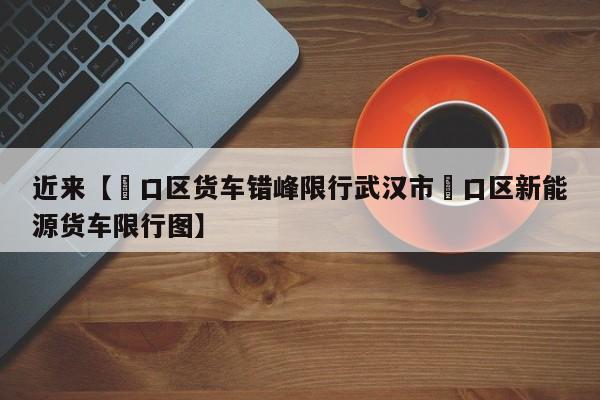 近来【硚口区货车错峰限行武汉市硚口区新能源货车限行图】
