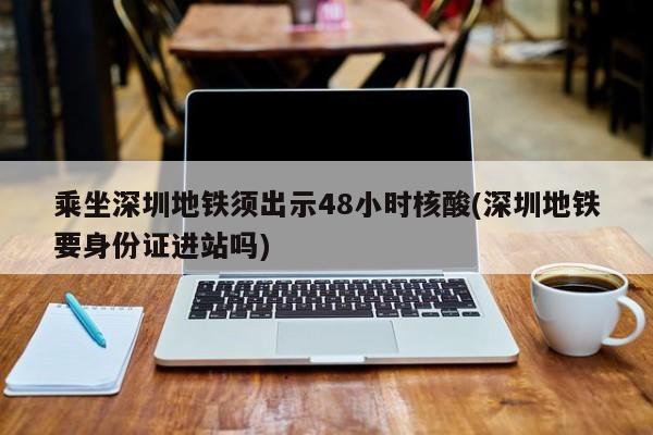 乘坐深圳地铁须出示48小时核酸(深圳地铁要身份证进站吗)
