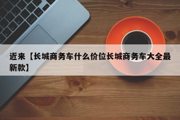 近来【长城商务车什么价位长城商务车大全最新款】