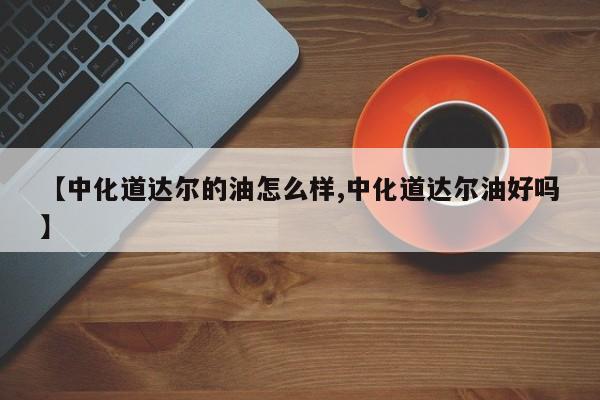 【中化道达尔的油怎么样,中化道达尔油好吗】