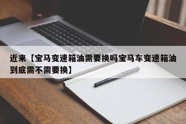 近来【宝马变速箱油需要换吗宝马车变速箱油到底需不需要换】