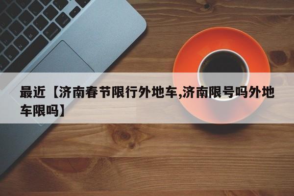 最近【济南春节限行外地车,济南限号吗外地车限吗】