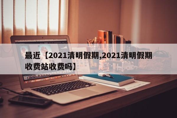最近【2021清明假期,2021清明假期收费站收费吗】