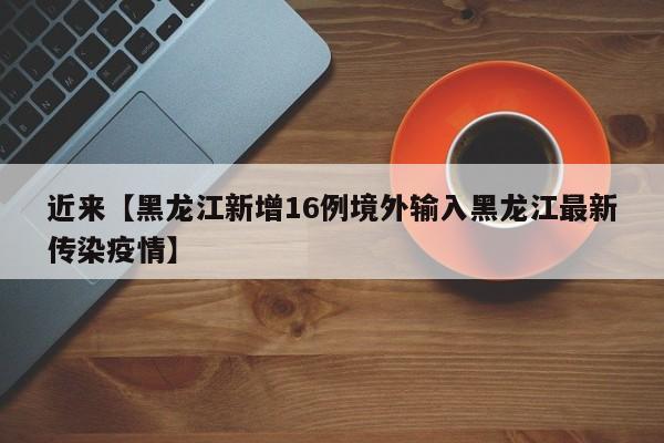 近来【黑龙江新增16例境外输入黑龙江最新传染疫情】