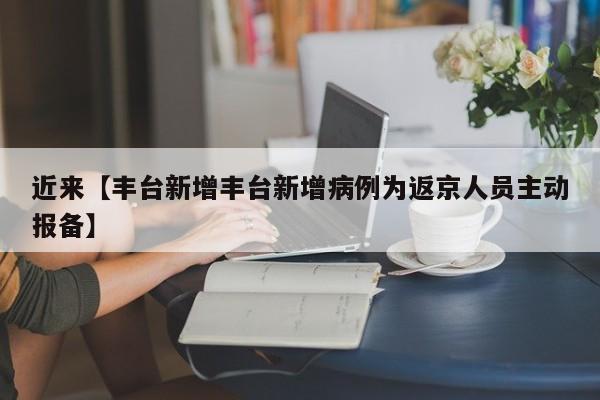 近来【丰台新增丰台新增病例为返京人员主动报备】
