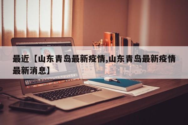 最近【山东青岛最新疫情,山东青岛最新疫情最新消息】