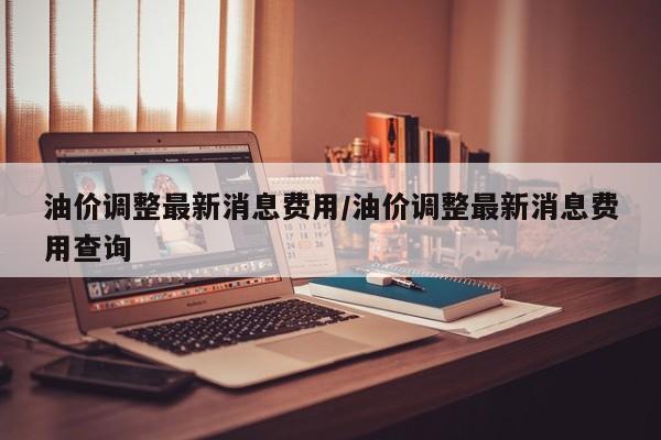 油价调整最新消息费用/油价调整最新消息费用查询