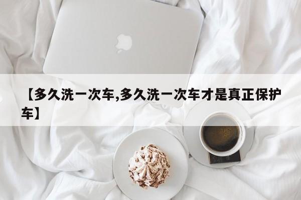 【多久洗一次车,多久洗一次车才是真正保护车】